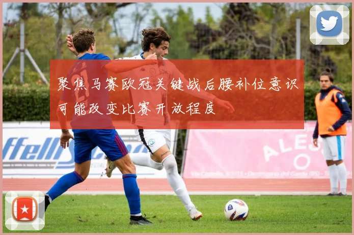 聚焦马赛欧冠关键战后腰补位意识可能改变比赛开放程度