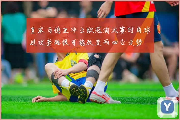 皇家马德里冲击欧冠淘汰赛时角球进攻套路很可能改变两回合走势