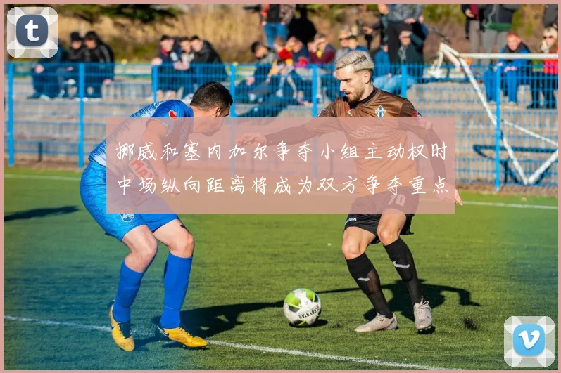挪威和塞内加尔争夺小组主动权时中场纵向距离将成为双方争夺重点