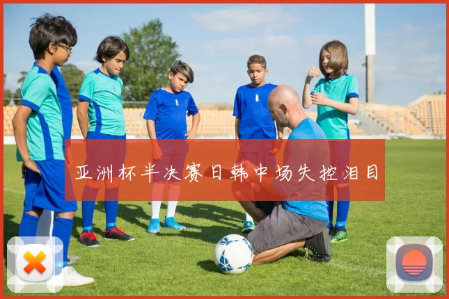亚洲杯半决赛日韩中场失控泪目