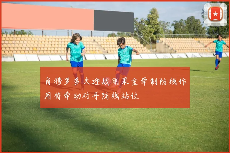 肖穆罗多夫迎战刚果金牵制防线作用将牵动对手防线站位