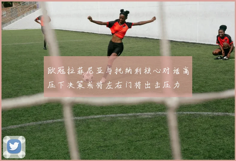 欧冠拉菲尼亚与托纳利核心对话高压下决策或将左右门将出击压力