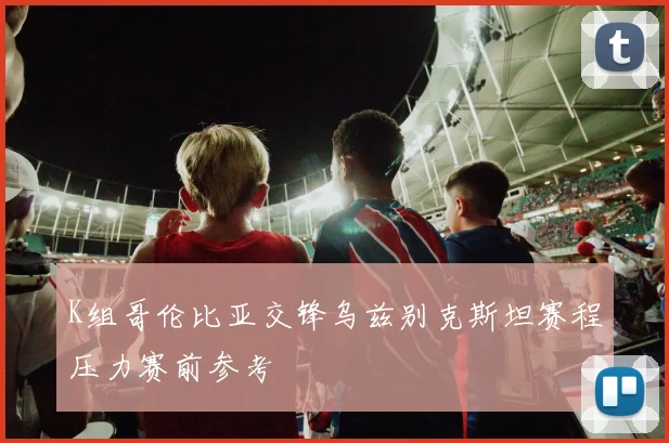 K组哥伦比亚交锋乌兹别克斯坦赛程压力赛前参考