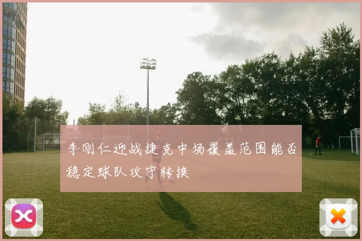 李刚仁迎战捷克中场覆盖范围能否稳定球队攻守转换