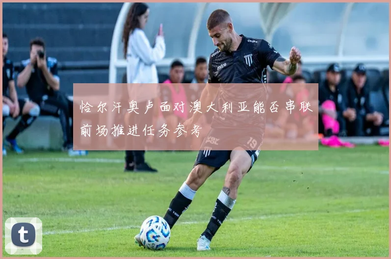恰尔汗奥卢面对澳大利亚能否串联前场推进任务参考