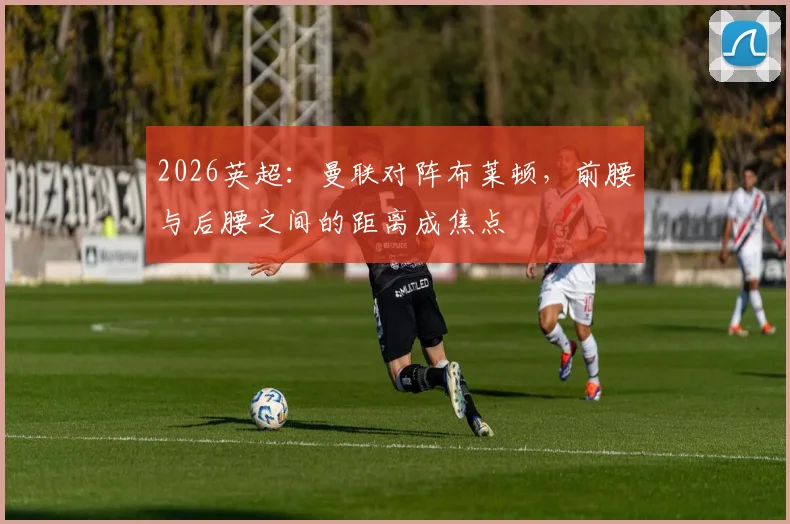 2026英超：曼联对阵布莱顿，前腰与后腰之间的距离成焦点