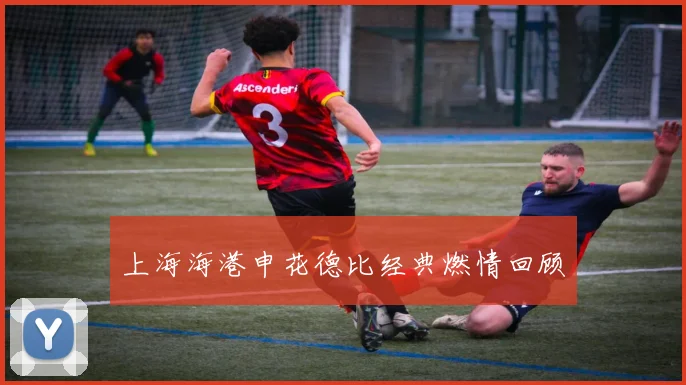 上海海港申花德比经典燃情回顾