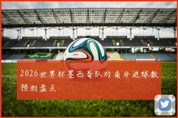 2026世界杯墨西哥队对南非进球数预测盘点