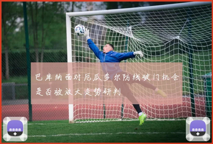 巴库纳面对厄瓜多尔防线破门机会是否被放大走势研判