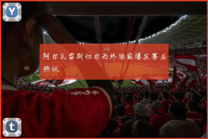 阿尔瓦雷斯切尔西终场前爆发赛后热议