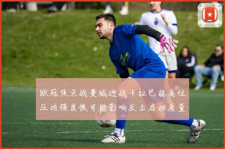 欧冠焦点战曼城迎战卡拉巴赫高位压迫强度很可能影响反击启动质量