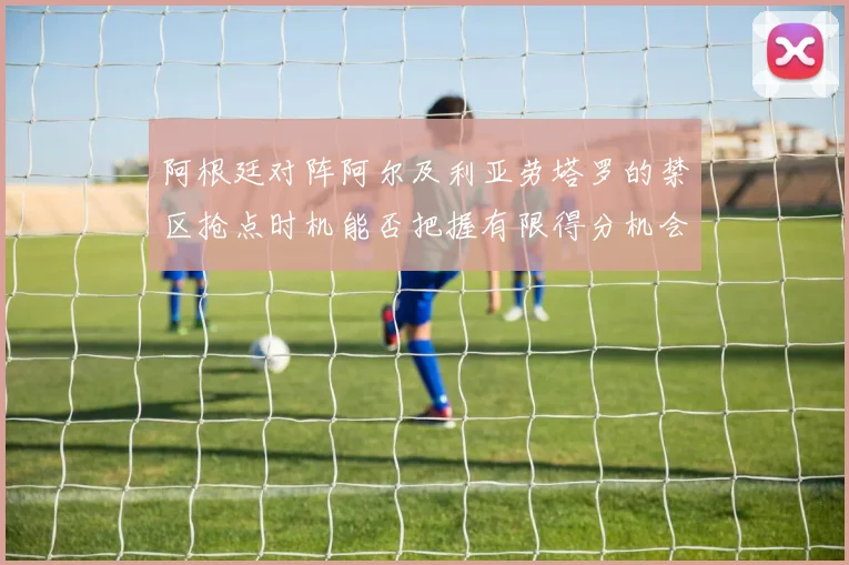 阿根廷对阵阿尔及利亚劳塔罗的禁区抢点时机能否把握有限得分机会