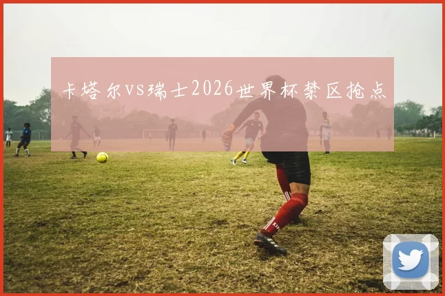 卡塔尔vs瑞士2026世界杯禁区抢点