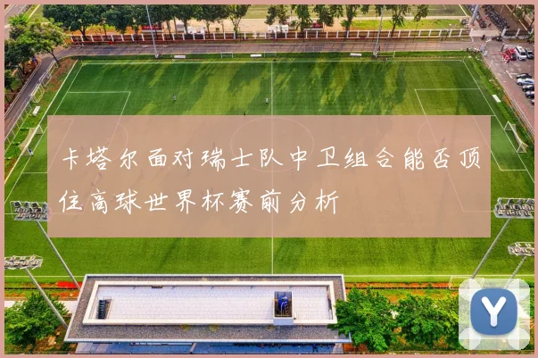 卡塔尔面对瑞士队中卫组合能否顶住高球世界杯赛前分析