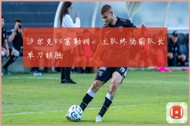 沙尔克vs富勒姆，主队终场前队长单刀锁胜