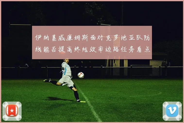 伊纳基威廉姆斯面对克罗地亚队防线能否提高终结效率边路任务看点