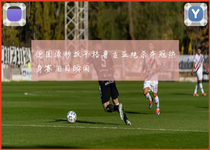 德国读秒扳平格鲁吉亚绝杀夺冠热身赛泪目瞬间