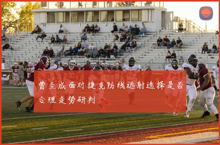 曹圭成面对捷克防线远射选择是否合理走势研判