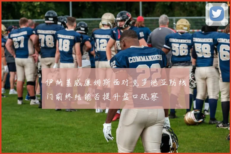 伊纳基威廉姆斯面对克罗地亚防线门前终结能否提升盘口观察
