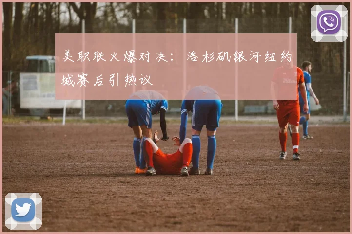 美职联火爆对决：洛杉矶银河纽约城赛后引热议