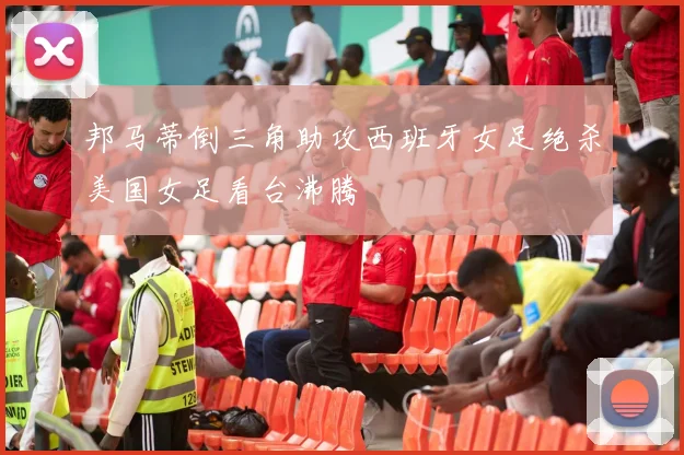 邦马蒂倒三角助攻西班牙女足绝杀美国女足看台沸腾