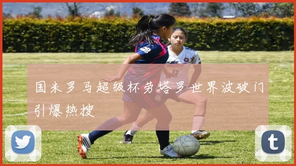 国米罗马超级杯劳塔罗世界波破门引爆热搜