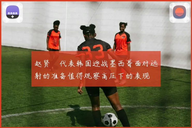 赵贤祐代表韩国迎战墨西哥面对远射的准备值得观察高压下的表现