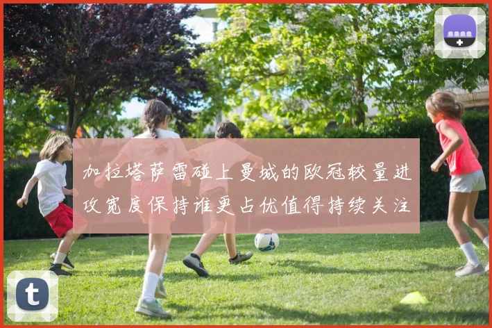 加拉塔萨雷碰上曼城的欧冠较量进攻宽度保持谁更占优值得持续关注