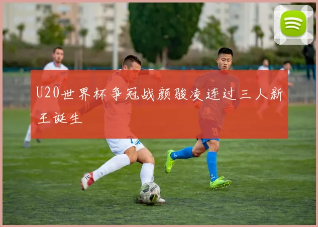 U20世界杯争冠战颜骏凌连过三人新王诞生