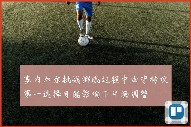 塞内加尔挑战挪威过程中由守转攻第一选择可能影响下半场调整
