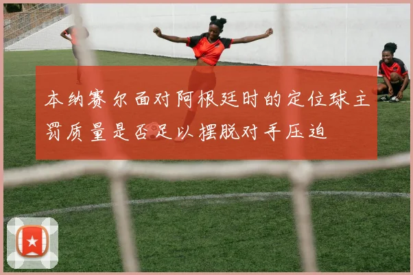 本纳赛尔面对阿根廷时的定位球主罚质量是否足以摆脱对手压迫