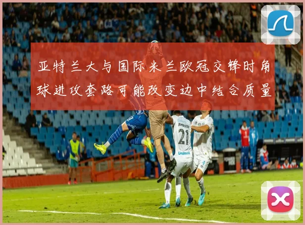 亚特兰大与国际米兰欧冠交锋时角球进攻套路可能改变边中结合质量