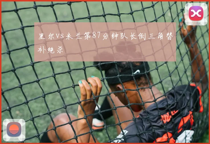 里尔vs米兰第87分钟队长倒三角替补绝杀