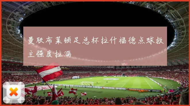 曼联布莱顿足总杯拉什福德点球救主强度拉满