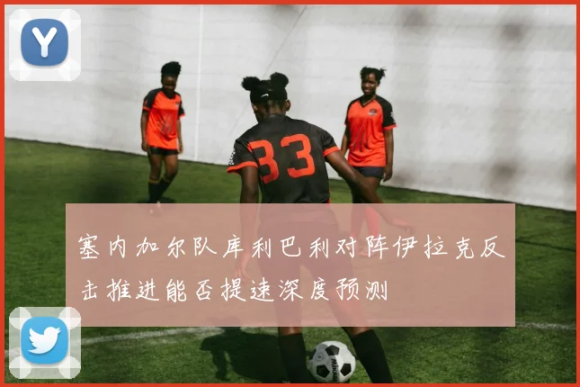 塞内加尔队库利巴利对阵伊拉克反击推进能否提速深度预测