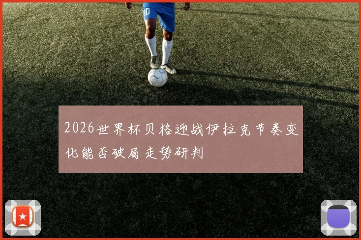 2026世界杯贝格迎战伊拉克节奏变化能否破局走势研判